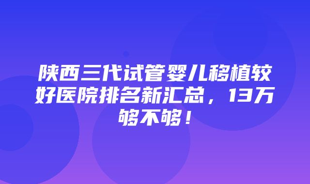 陕西三代试管婴儿移植较好医院排名新汇总，13万够不够！