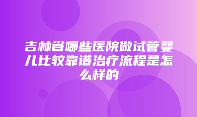 吉林省哪些医院做试管婴儿比较靠谱治疗流程是怎么样的