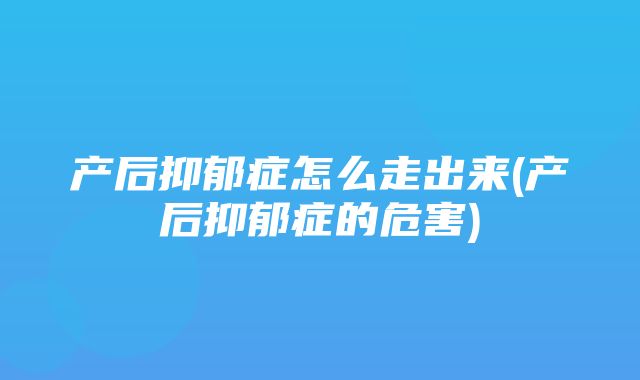 产后抑郁症怎么走出来(产后抑郁症的危害)