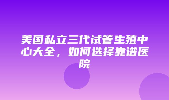 美国私立三代试管生殖中心大全，如何选择靠谱医院