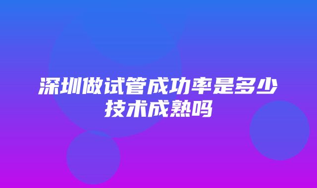 深圳做试管成功率是多少技术成熟吗