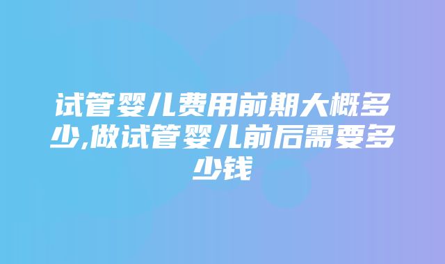 试管婴儿费用前期大概多少,做试管婴儿前后需要多少钱