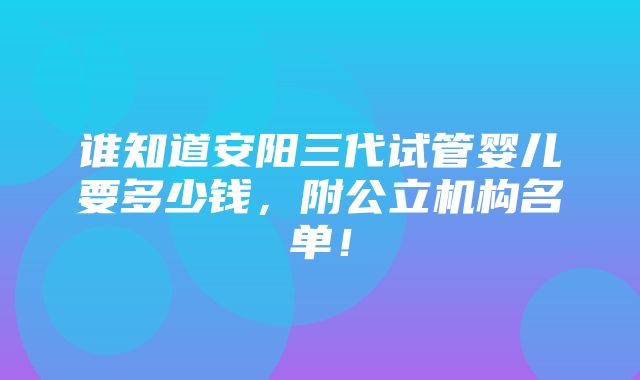 谁知道安阳三代试管婴儿要多少钱，附公立机构名单！