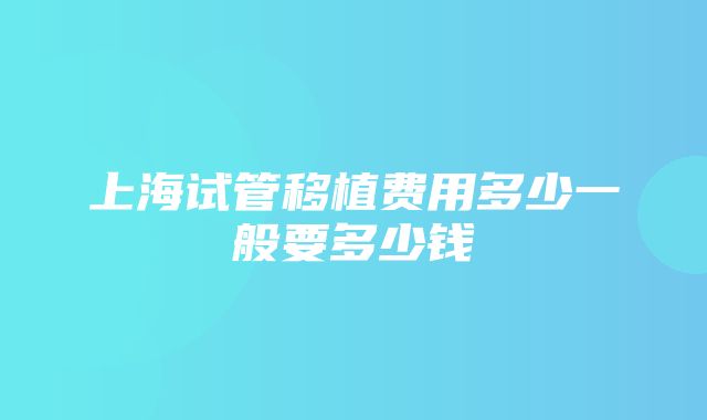 上海试管移植费用多少一般要多少钱