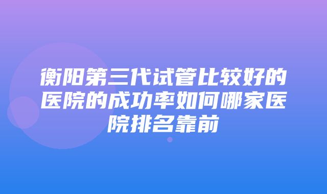 衡阳第三代试管比较好的医院的成功率如何哪家医院排名靠前