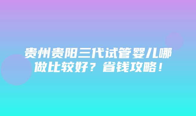 贵州贵阳三代试管婴儿哪做比较好？省钱攻略！