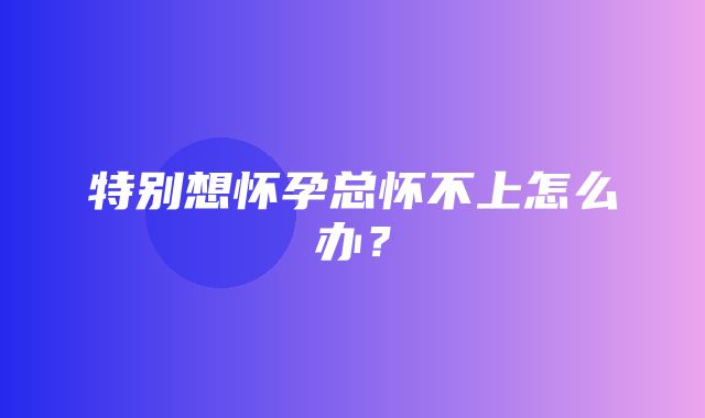 特别想怀孕总怀不上怎么办？