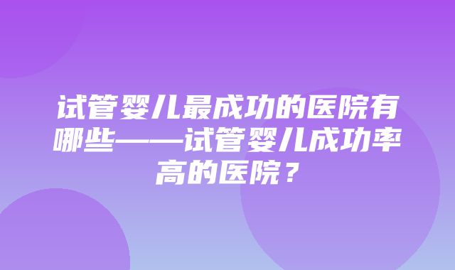 试管婴儿最成功的医院有哪些——试管婴儿成功率高的医院？