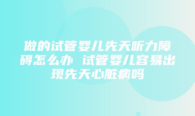 做的试管婴儿先天听力障碍怎么办 试管婴儿容易出现先天心脏病吗