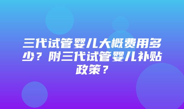 三代试管婴儿大概费用多少？附三代试管婴儿补贴政策？