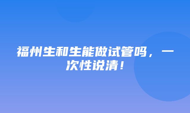 福州生和生能做试管吗，一次性说清！