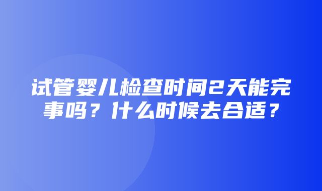 试管婴儿检查时间2天能完事吗？什么时候去合适？