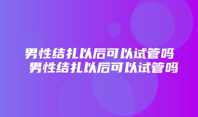 男性结扎以后可以试管吗 男性结扎以后可以试管吗