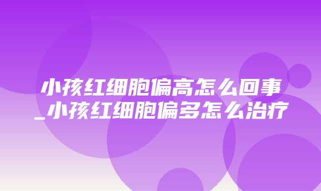 小孩红细胞偏高怎么回事_小孩红细胞偏多怎么治疗