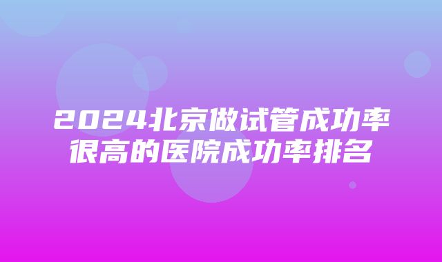 2024北京做试管成功率很高的医院成功率排名