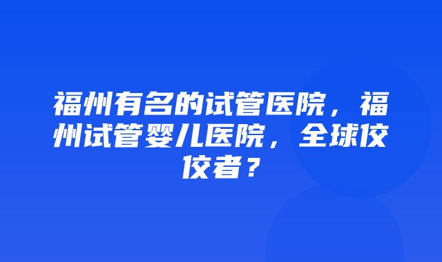 福州有名的试管医院，福州试管婴儿医院，全球佼佼者？