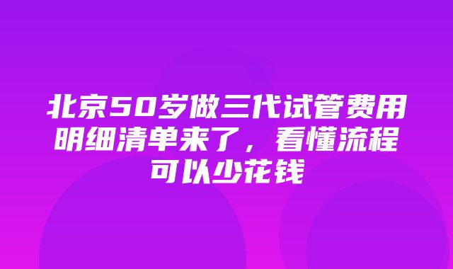 北京50岁做三代试管费用明细清单来了，看懂流程可以少花钱