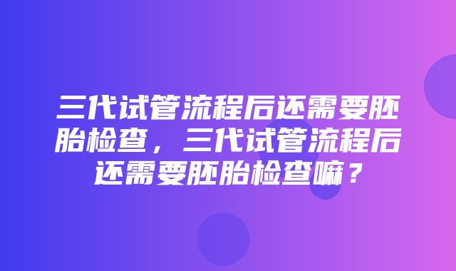 三代试管流程后还需要胚胎检查，三代试管流程后还需要胚胎检查嘛？