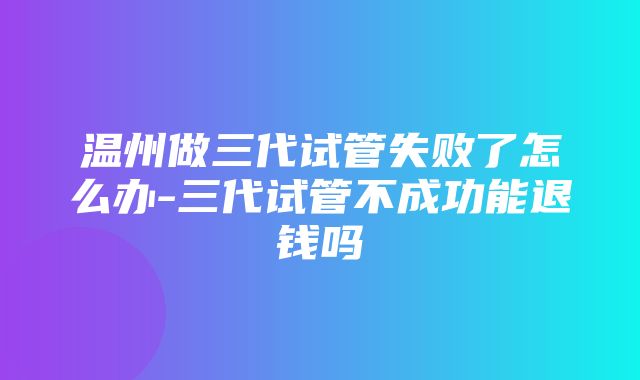 温州做三代试管失败了怎么办-三代试管不成功能退钱吗