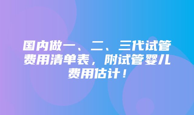 国内做一、二、三代试管费用清单表，附试管婴儿费用估计！