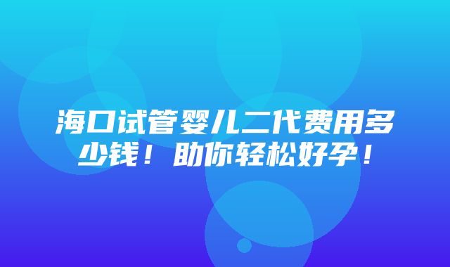 海口试管婴儿二代费用多少钱！助你轻松好孕！