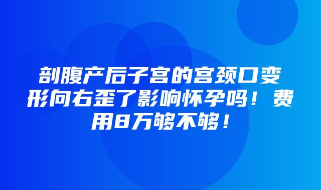 剖腹产后子宫的宫颈口变形向右歪了影响怀孕吗！费用8万够不够！