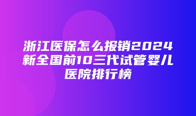 浙江医保怎么报销2024新全国前10三代试管婴儿医院排行榜