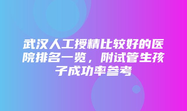 武汉人工授精比较好的医院排名一览，附试管生孩子成功率参考