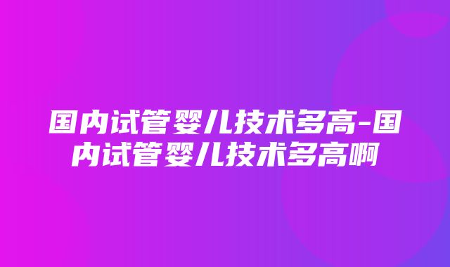 国内试管婴儿技术多高-国内试管婴儿技术多高啊