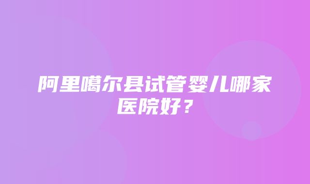 阿里噶尔县试管婴儿哪家医院好？