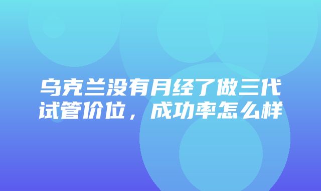 乌克兰没有月经了做三代试管价位，成功率怎么样