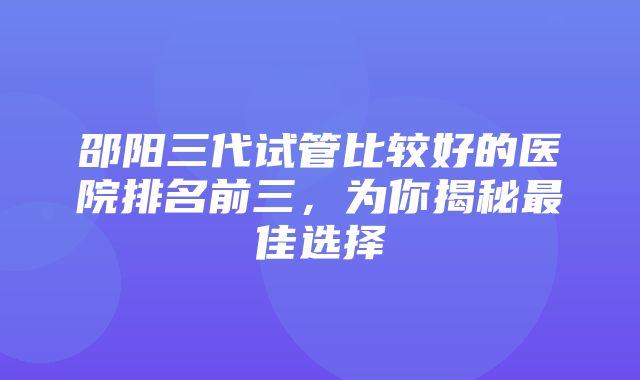 邵阳三代试管比较好的医院排名前三，为你揭秘最佳选择