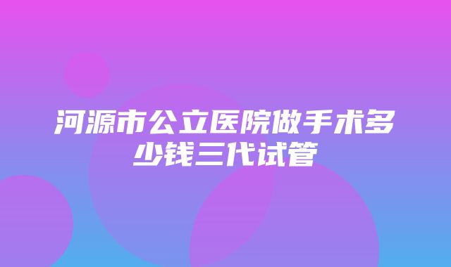 河源市公立医院做手术多少钱三代试管