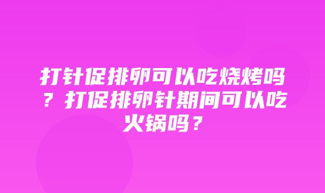 打针促排卵可以吃烧烤吗？打促排卵针期间可以吃火锅吗？