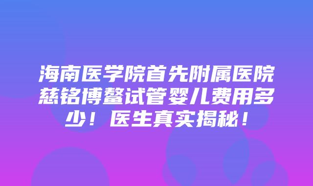 海南医学院首先附属医院慈铭博鳌试管婴儿费用多少！医生真实揭秘！