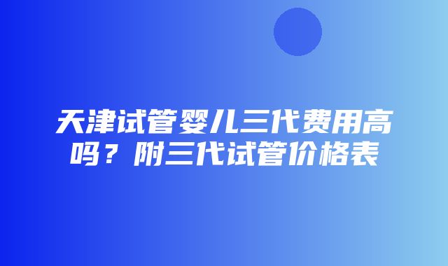 天津试管婴儿三代费用高吗？附三代试管价格表