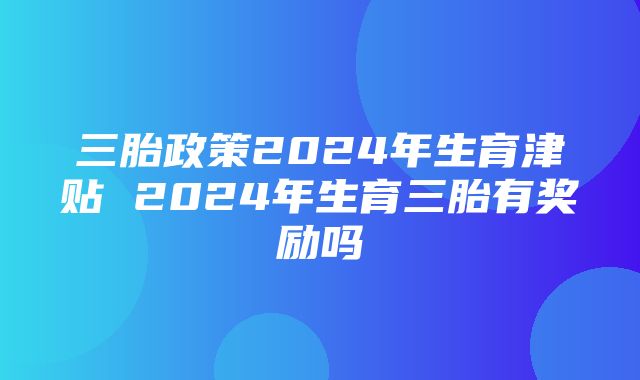 三胎政策2024年生育津贴 2024年生育三胎有奖励吗