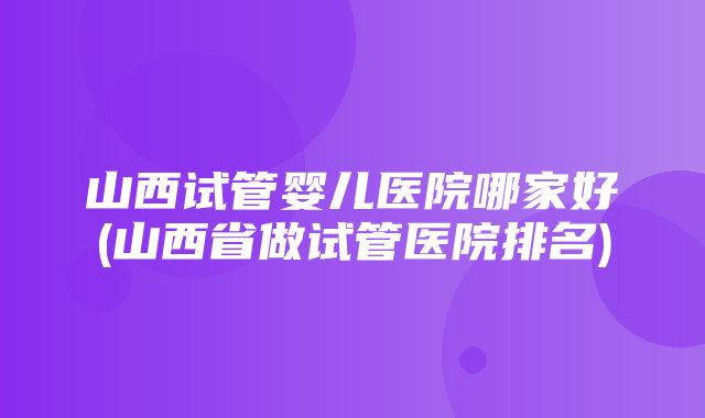 山西试管婴儿医院哪家好(山西省做试管医院排名)