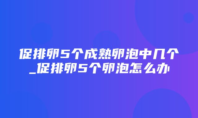 促排卵5个成熟卵泡中几个_促排卵5个卵泡怎么办