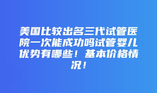 美国比较出名三代试管医院一次能成功吗试管婴儿优势有哪些！基本价格情况！