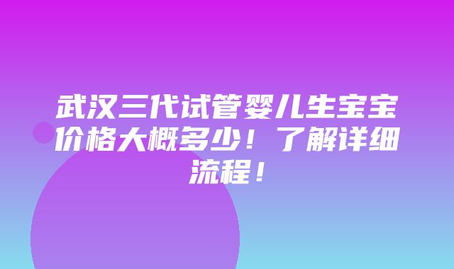 武汉三代试管婴儿生宝宝价格大概多少！了解详细流程！