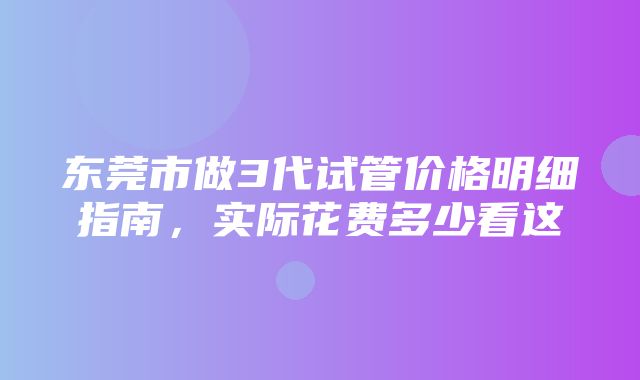 东莞市做3代试管价格明细指南，实际花费多少看这