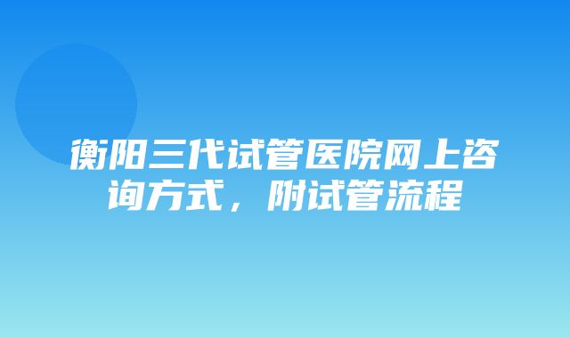 衡阳三代试管医院网上咨询方式，附试管流程