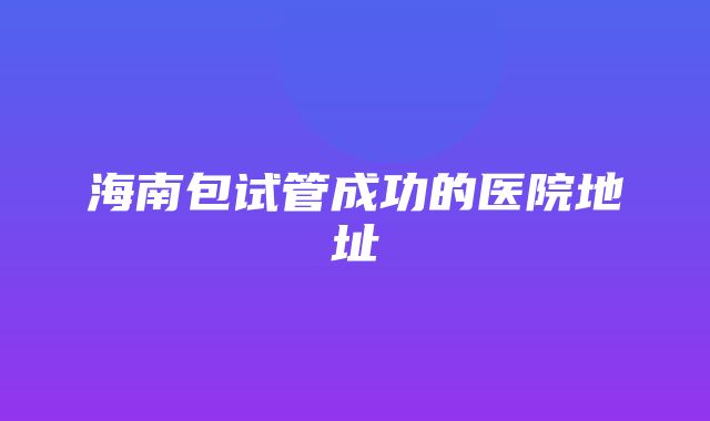 海南包试管成功的医院地址