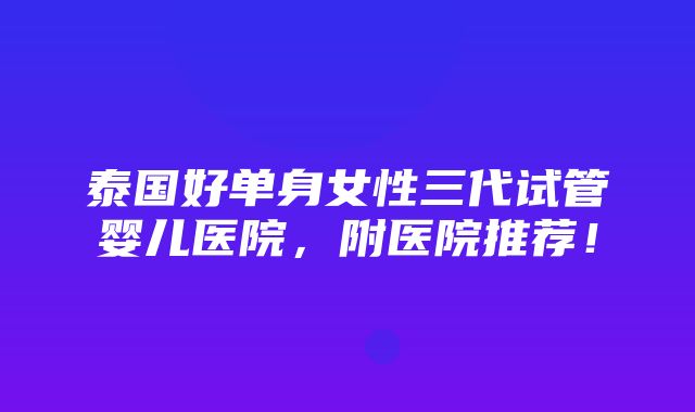 泰国好单身女性三代试管婴儿医院，附医院推荐！