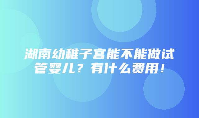 湖南幼稚子宫能不能做试管婴儿？有什么费用！