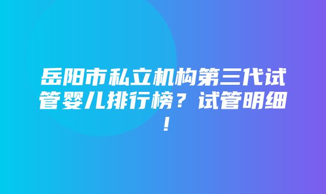 岳阳市私立机构第三代试管婴儿排行榜？试管明细！