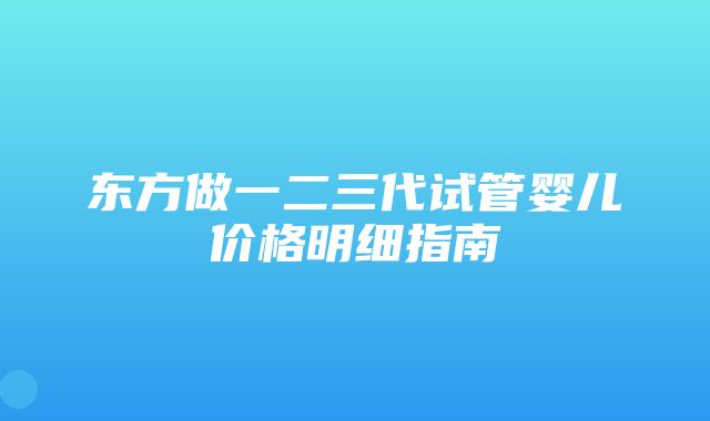 东方做一二三代试管婴儿价格明细指南