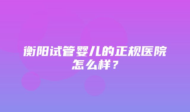 衡阳试管婴儿的正规医院怎么样？