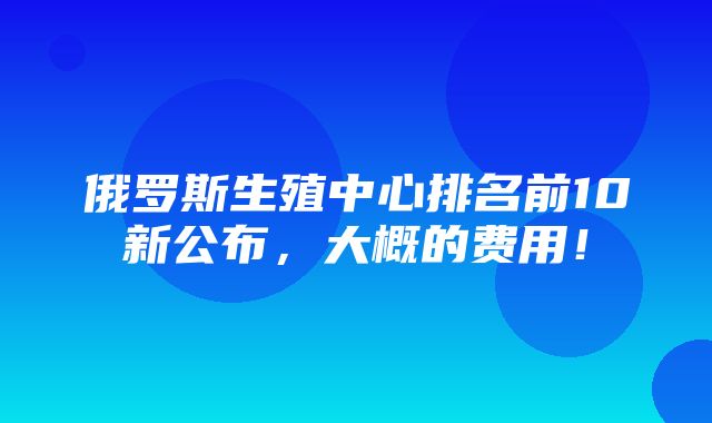 俄罗斯生殖中心排名前10新公布，大概的费用！